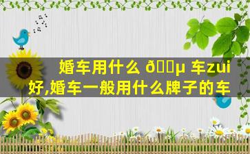 婚车用什么 🐵 车zui
好,婚车一般用什么牌子的车